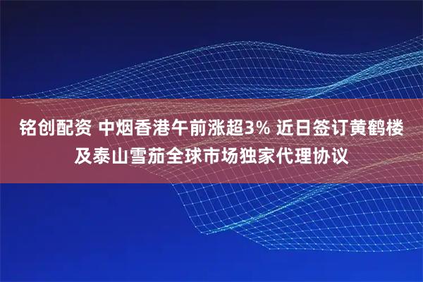铭创配资 中烟香港午前涨超3% 近日签订黄鹤楼及泰山雪茄全球市场独家代理协议