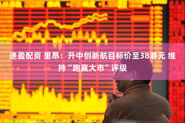 速盈配资 里昂：升中创新航目标价至38港元 维持“跑赢大市”评级