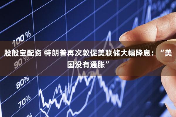 股般宝配资 特朗普再次敦促美联储大幅降息：“美国没有通胀”