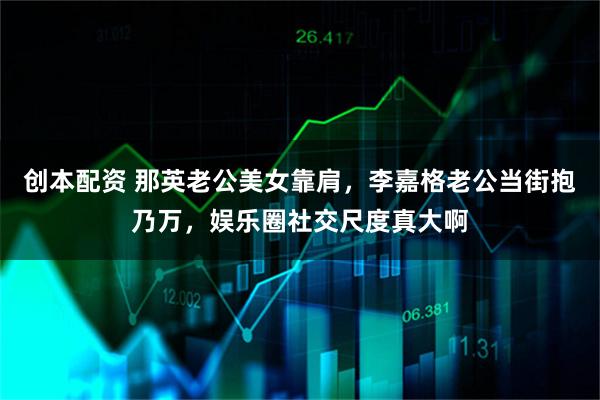 创本配资 那英老公美女靠肩，李嘉格老公当街抱乃万，娱乐圈社交尺度真大啊