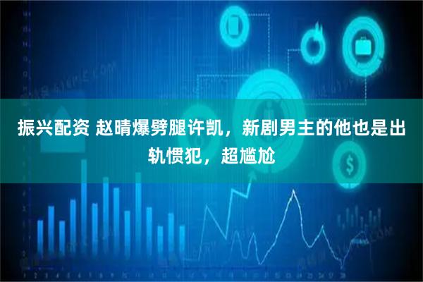 振兴配资 赵晴爆劈腿许凯,新剧男主的他也是出轨惯犯,超尴尬