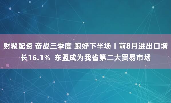 财聚配资 奋战三季度 跑好下半场丨前8月进出口增长16.1%  东盟成为我省第二大贸易市场