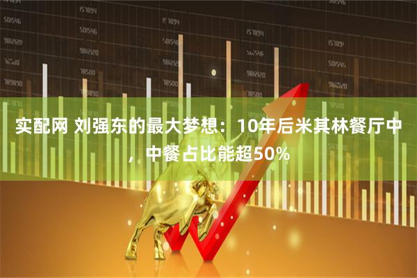 实配网 刘强东的最大梦想：10年后米其林餐厅中，中餐占比能超50%