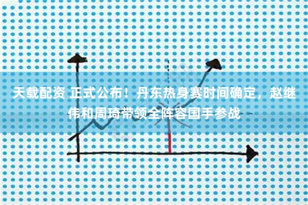 天载配资 正式公布！丹东热身赛时间确定，赵继伟和周琦带领全阵容国手参战