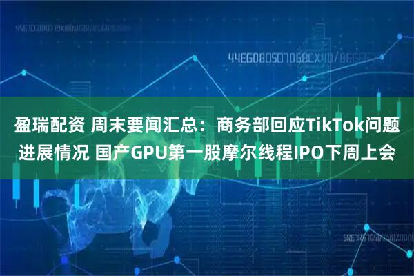 盈瑞配资 周末要闻汇总:商务部回应TikTok问题进展情况 国产GPU第一股摩尔线程IPO下周上会