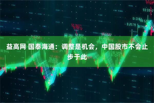 益高网 国泰海通：调整是机会，中国股市不会止步于此