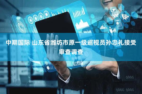 中期国际 山东省潍坊市原一级巡视员孙忠礼接受审查调查