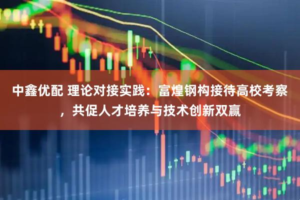 中鑫优配 理论对接实践：富煌钢构接待高校考察，共促人才培养与技术创新双赢