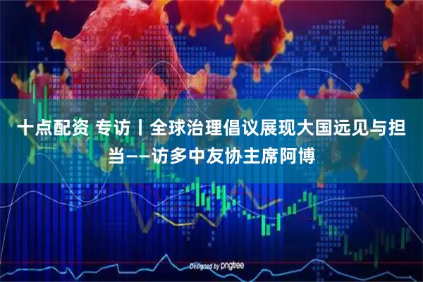 十点配资 专访丨全球治理倡议展现大国远见与担当——访多中友协主席阿博