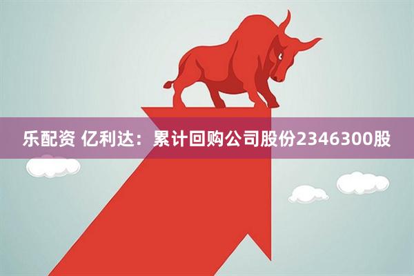 乐配资 亿利达：累计回购公司股份2346300股