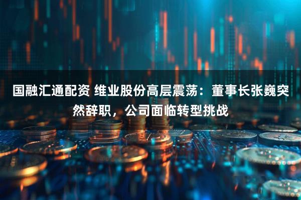 国融汇通配资 维业股份高层震荡：董事长张巍突然辞职，公司面临转型挑战