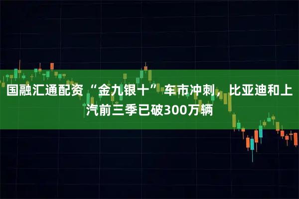国融汇通配资 “金九银十” 车市冲刺，比亚迪和上汽前三季已破300万辆