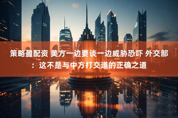 策略盈配资 美方一边要谈一边威胁恐吓 外交部：这不是与中方打交道的正确之道