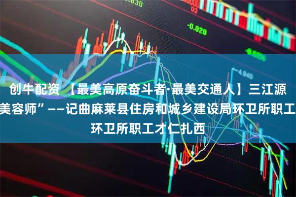 创牛配资 【最美高原奋斗者·最美交通人】三江源的环境“美容师”——记曲麻莱县住房和城乡建设局环卫所职工才仁扎西