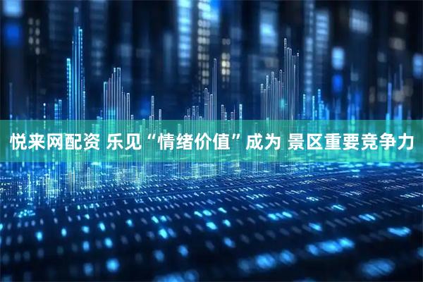 悦来网配资 乐见“情绪价值”成为 景区重要竞争力