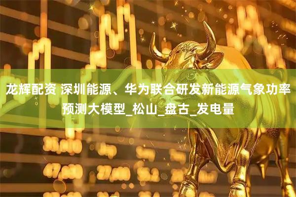 龙辉配资 深圳能源、华为联合研发新能源气象功率预测大模型_松山_盘古_发电量