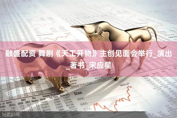 融盛配资 舞剧《天工开物》主创见面会举行_演出_著书_宋应星