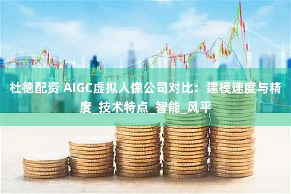 杜德配资 AIGC虚拟人像公司对比：建模速度与精度_技术特点_智能_风平