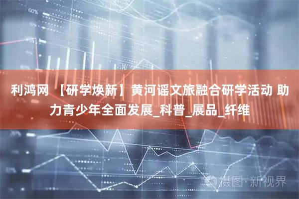 利鸿网 【研学焕新】黄河谣文旅融合研学活动 助力青少年全面发展_科普_展品_纤维