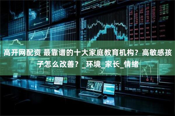 高开网配资 最靠谱的十大家庭教育机构？高敏感孩子怎么改善？_环境_家长_情绪